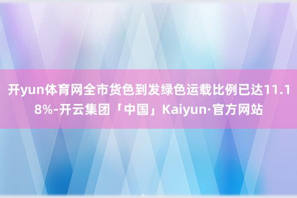 开yun体育网全市货色到发绿色运载比例已达11.18%-开云集团「中国」Kaiyun·官方网站