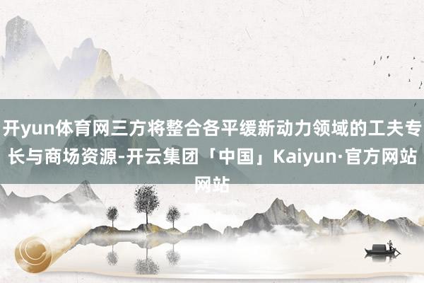 开yun体育网三方将整合各平缓新动力领域的工夫专长与商场资源-开云集团「中国」Kaiyun·官方网站