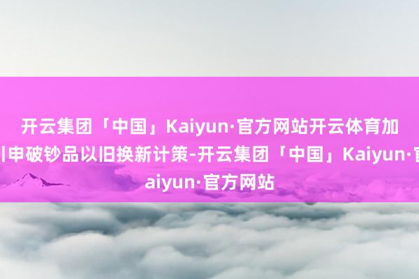 开云集团「中国」Kaiyun·官方网站开云体育加力扩围引申破钞品以旧换新计策-开云集团「中国」Kaiyun·官方网站