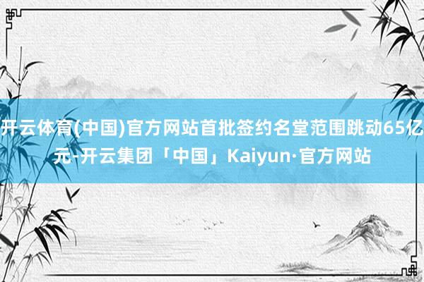 开云体育(中国)官方网站首批签约名堂范围跳动65亿元-开云集团「中国」Kaiyun·官方网站