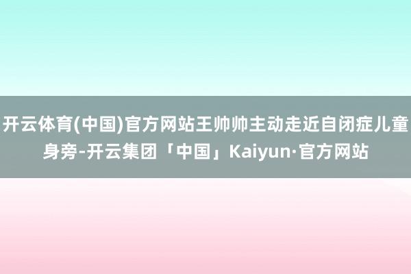 开云体育(中国)官方网站王帅帅主动走近自闭症儿童身旁-开云集团「中国」Kaiyun·官方网站