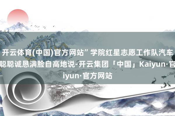开云体育(中国)官方网站”学院红星志愿工作队汽车分队王聪聪诚恳满脸自高地说-开云集团「中国」Kaiyun·官方网站