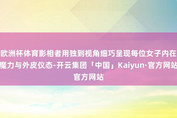 欧洲杯体育影相者用独到视角细巧呈现每位女子内在魔力与外皮仪态-开云集团「中国」Kaiyun·官方网站