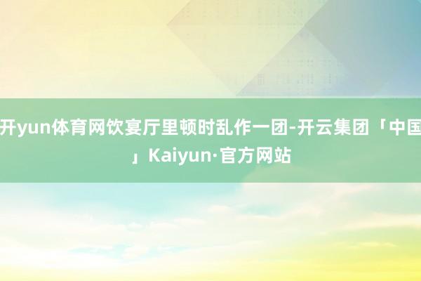 开yun体育网饮宴厅里顿时乱作一团-开云集团「中国」Kaiyun·官方网站