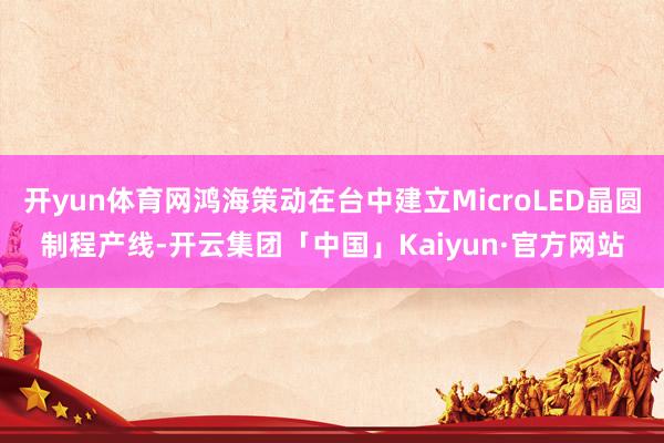 开yun体育网鸿海策动在台中建立MicroLED晶圆制程产线-开云集团「中国」Kaiyun·官方网站