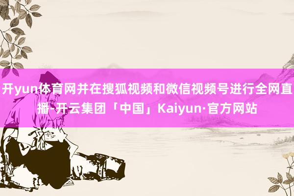 开yun体育网并在搜狐视频和微信视频号进行全网直播-开云集团「中国」Kaiyun·官方网站