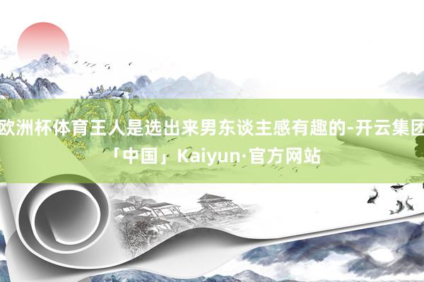 欧洲杯体育王人是选出来男东谈主感有趣的-开云集团「中国」Kaiyun·官方网站
