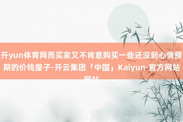 开yun体育网而买家又不肯意购买一些还没到心情预期的价钱屋子-开云集团「中国」Kaiyun·官方网站
