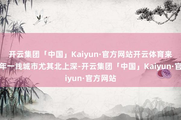 开云集团「中国」Kaiyun·官方网站开云体育来岁上半年一线城市尤其北上深-开云集团「中国」Kaiyun·官方网站