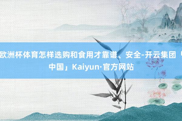 欧洲杯体育怎样选购和食用才靠谱、安全-开云集团「中国」Kaiyun·官方网站