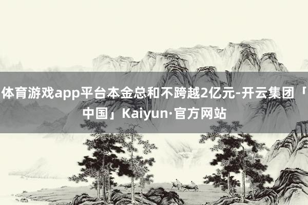 体育游戏app平台本金总和不跨越2亿元-开云集团「中国」Kaiyun·官方网站