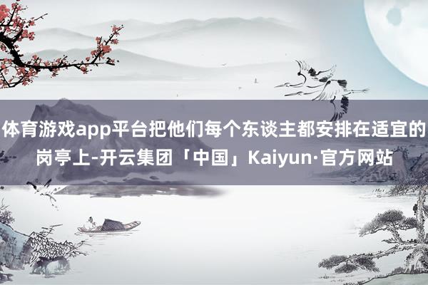 体育游戏app平台把他们每个东谈主都安排在适宜的岗亭上-开云集团「中国」Kaiyun·官方网站