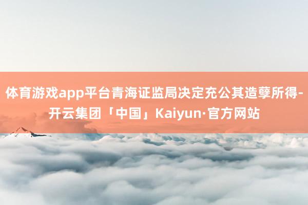 体育游戏app平台青海证监局决定充公其造孽所得-开云集团「中国」Kaiyun·官方网站