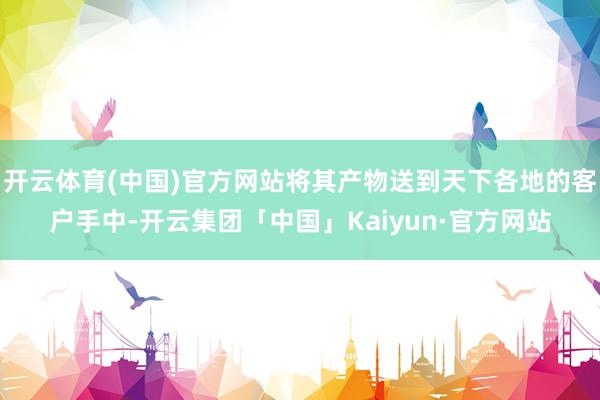 开云体育(中国)官方网站将其产物送到天下各地的客户手中-开云集团「中国」Kaiyun·官方网站