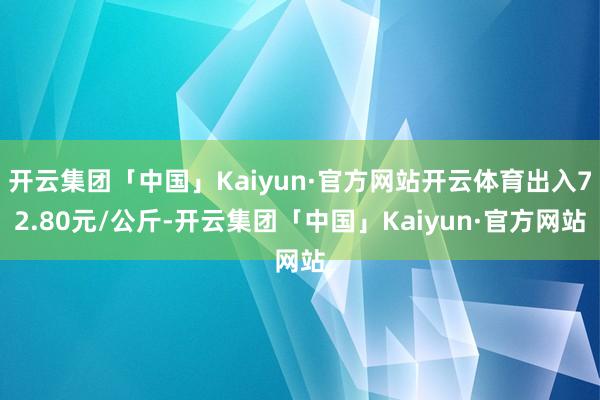 开云集团「中国」Kaiyun·官方网站开云体育出入72.80元/公斤-开云集团「中国」Kaiyun·官方网站