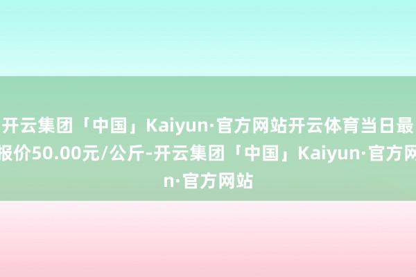 开云集团「中国」Kaiyun·官方网站开云体育当日最高报价50.00元/公斤-开云集团「中国」Kaiyun·官方网站