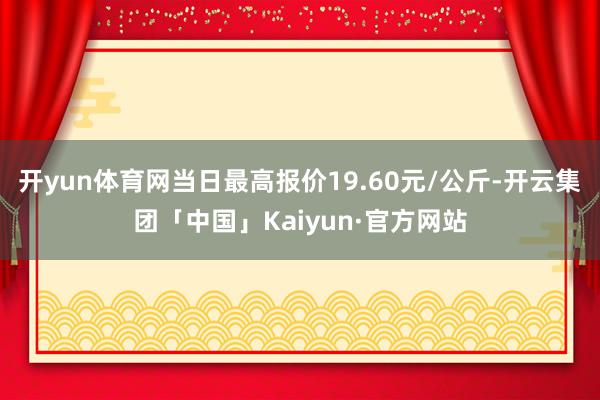 开yun体育网当日最高报价19.60元/公斤-开云集团「中国」Kaiyun·官方网站