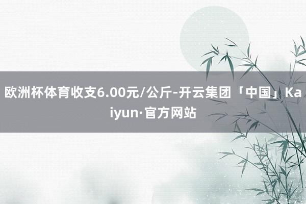 欧洲杯体育收支6.00元/公斤-开云集团「中国」Kaiyun·官方网站