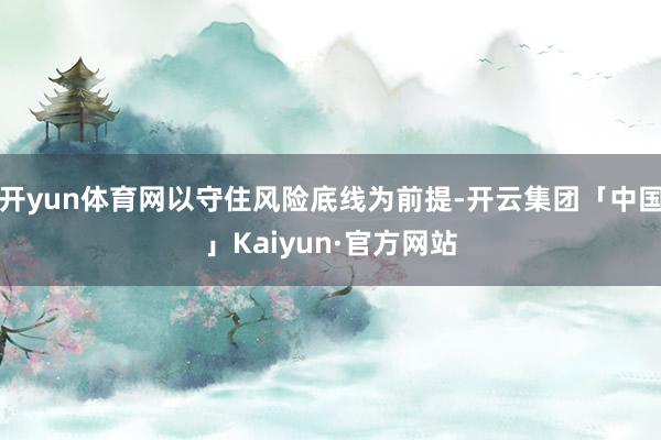开yun体育网以守住风险底线为前提-开云集团「中国」Kaiyun·官方网站