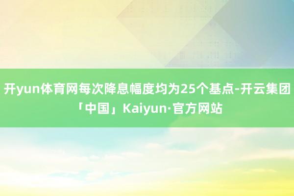 开yun体育网每次降息幅度均为25个基点-开云集团「中国」Kaiyun·官方网站