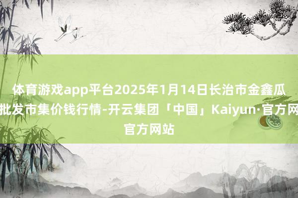 体育游戏app平台2025年1月14日长治市金鑫瓜果批发市集价钱行情-开云集团「中国」Kaiyun·官方网站