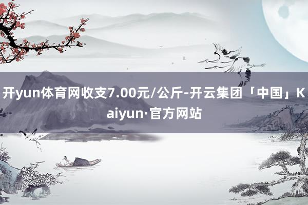 开yun体育网收支7.00元/公斤-开云集团「中国」Kaiyun·官方网站