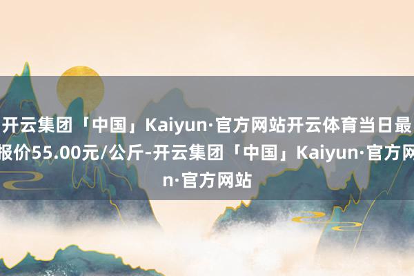 开云集团「中国」Kaiyun·官方网站开云体育当日最高报价55.00元/公斤-开云集团「中国」Kaiyun·官方网站