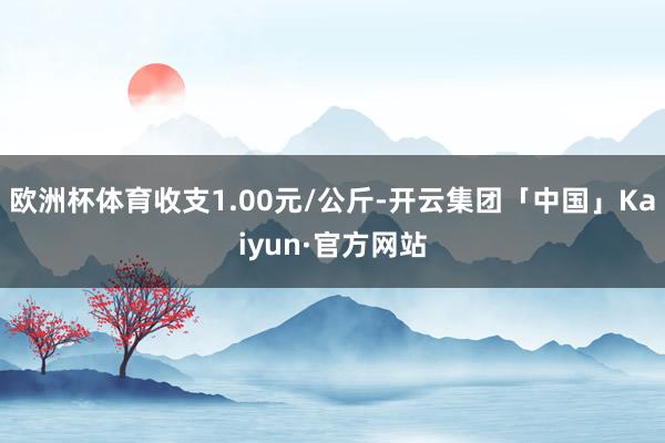 欧洲杯体育收支1.00元/公斤-开云集团「中国」Kaiyun·官方网站