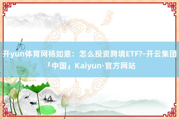 开yun体育网杨如意:怎么投资跨境ETF?-开云集团「中国」Kaiyun·官方网站