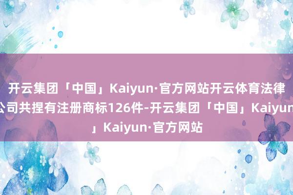 开云集团「中国」Kaiyun·官方网站开云体育法律露出当今公司共捏有注册商标126件-开云集团「中国」Kaiyun·官方网站
