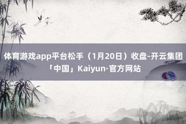 体育游戏app平台松手（1月20日）收盘-开云集团「中国」Kaiyun·官方网站