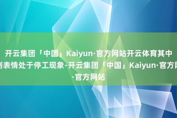 开云集团「中国」Kaiyun·官方网站开云体育其中个别表情处于停工现象-开云集团「中国」Kaiyun·官方网站
