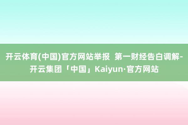 开云体育(中国)官方网站举报  第一财经告白调解-开云集团「中国」Kaiyun·官方网站