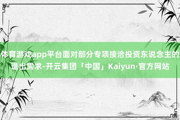 体育游戏app平台面对部分专项接洽投资东说念主的退出需求-开云集团「中国」Kaiyun·官方网站