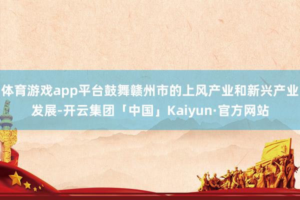 体育游戏app平台鼓舞赣州市的上风产业和新兴产业发展-开云集团「中国」Kaiyun·官方网站