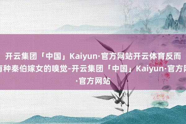 开云集团「中国」Kaiyun·官方网站开云体育反而是有种秦伯嫁女的嗅觉-开云集团「中国」Kaiyun·官方网站