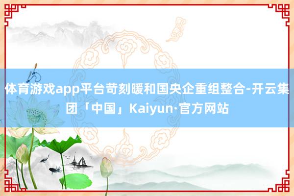体育游戏app平台苛刻暖和国央企重组整合-开云集团「中国」Kaiyun·官方网站