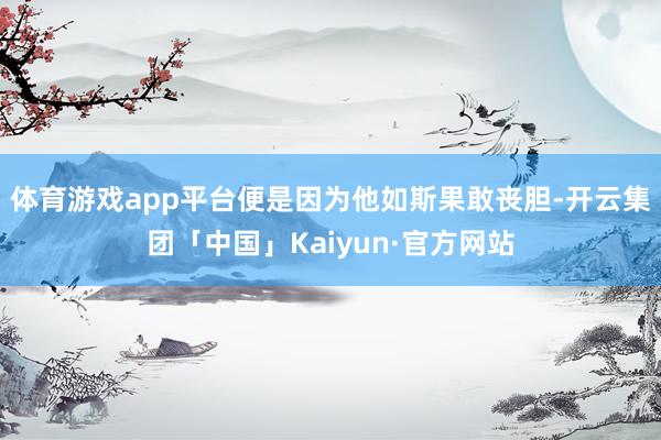 体育游戏app平台便是因为他如斯果敢丧胆-开云集团「中国」Kaiyun·官方网站