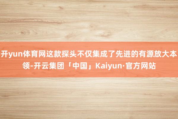 开yun体育网这款探头不仅集成了先进的有源放大本领-开云集团「中国」Kaiyun·官方网站