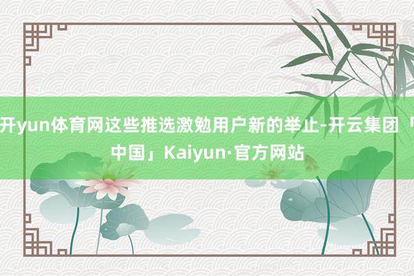开yun体育网这些推选激勉用户新的举止-开云集团「中国」Kaiyun·官方网站