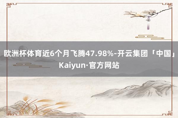 欧洲杯体育近6个月飞腾47.98%-开云集团「中国」Kaiyun·官方网站