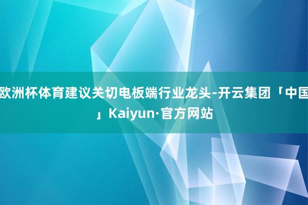 欧洲杯体育建议关切电板端行业龙头-开云集团「中国」Kaiyun·官方网站