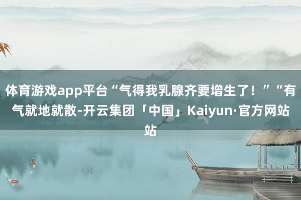 体育游戏app平台“气得我乳腺齐要增生了！”“有气就地就散-开云集团「中国」Kaiyun·官方网站