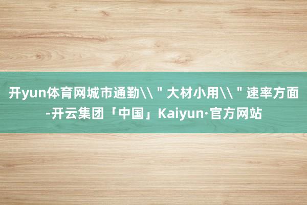 开yun体育网城市通勤\＂大材小用\＂速率方面-开云集团「中国」Kaiyun·官方网站