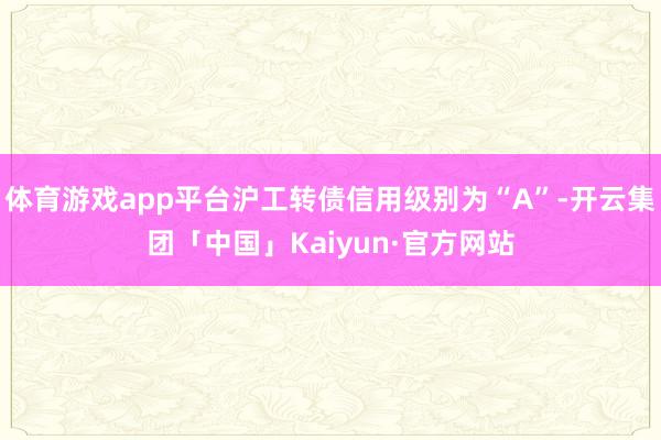 体育游戏app平台沪工转债信用级别为“A”-开云集团「中国」Kaiyun·官方网站