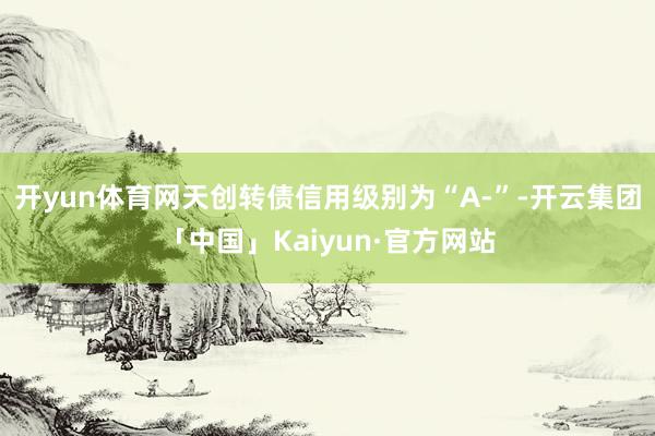 开yun体育网天创转债信用级别为“A-”-开云集团「中国」Kaiyun·官方网站