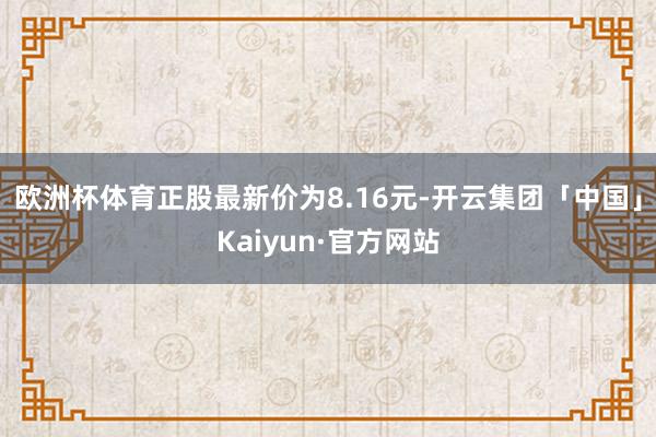 欧洲杯体育正股最新价为8.16元-开云集团「中国」Kaiyun·官方网站