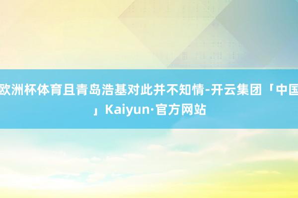 欧洲杯体育且青岛浩基对此并不知情-开云集团「中国」Kaiyun·官方网站