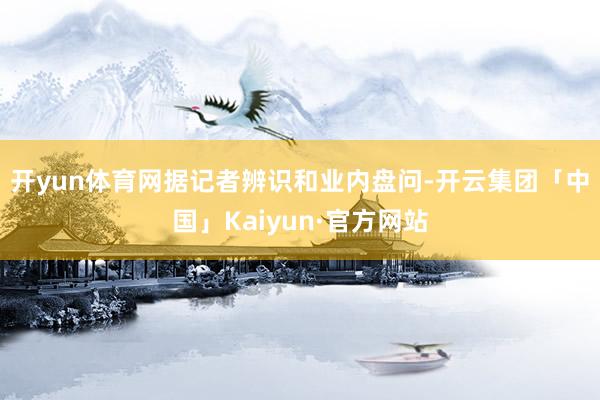 开yun体育网　　据记者辨识和业内盘问-开云集团「中国」Kaiyun·官方网站