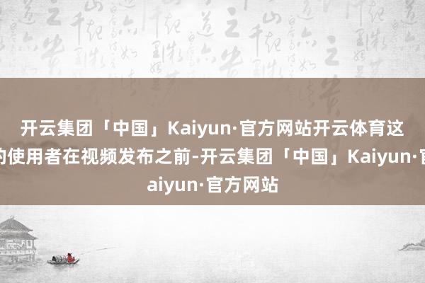 开云集团「中国」Kaiyun·官方网站开云体育这个账号的使用者在视频发布之前-开云集团「中国」Kaiyun·官方网站